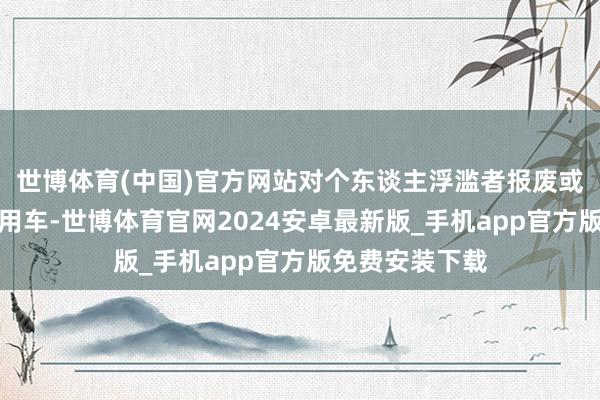 世博体育(中国)官方网站对个东谈主浮滥者报废或转让名下旧乘用车-世博体育官网2024安卓最新版_手机app官方版免费安装下载