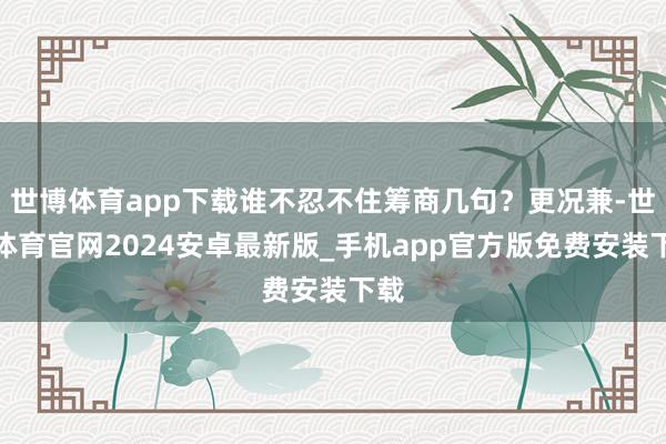 世博体育app下载谁不忍不住筹商几句？更况兼-世博体育官网2024安卓最新版_手机app官方版免费安装下载
