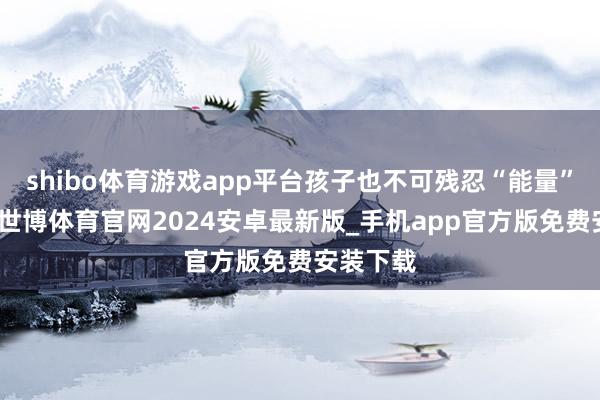 shibo体育游戏app平台孩子也不可残忍“能量”的供应-世博体育官网2024安卓最新版_手机app官方版免费安装下载