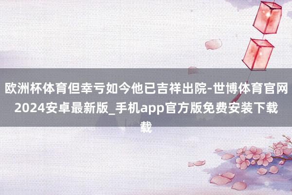 欧洲杯体育但幸亏如今他已吉祥出院-世博体育官网2024安卓最新版_手机app官方版免费安装下载