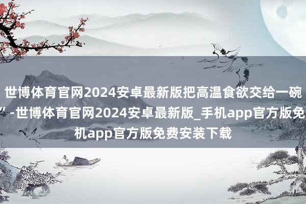 世博体育官网2024安卓最新版把高温食欲交给一碗“冰感魔芋”-世博体育官网2024安卓最新版_手机app官方版免费安装下载