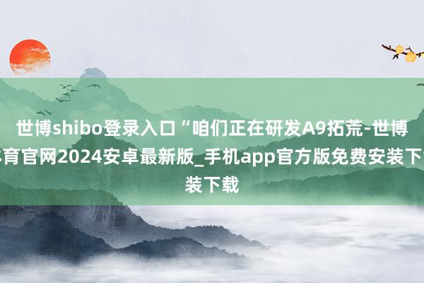 世博shibo登录入口“咱们正在研发A9拓荒-世博体育官网2024安卓最新版_手机app官方版免费安装下载
