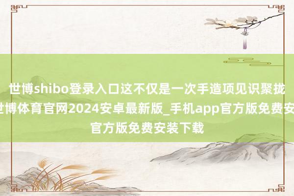 世博shibo登录入口这不仅是一次手造项见识聚拢展示-世博体育官网2024安卓最新版_手机app官方版免费安装下载
