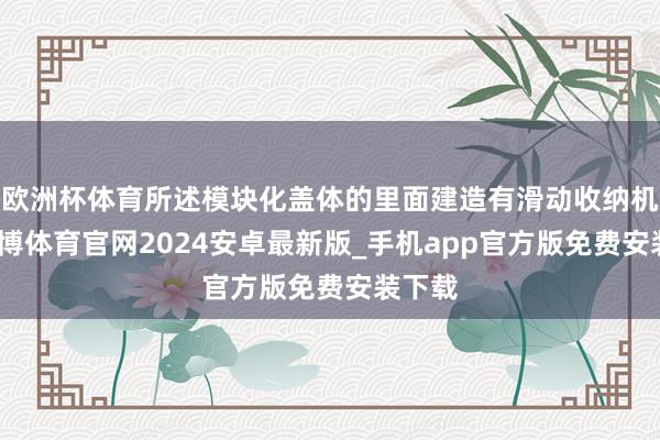 欧洲杯体育所述模块化盖体的里面建造有滑动收纳机构-世博体育官网2024安卓最新版_手机app官方版免费安装下载