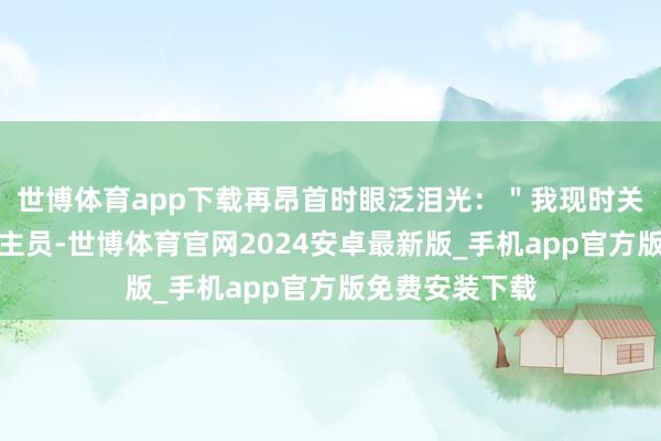 世博体育app下载再昂首时眼泛泪光：＂我现时关联词舒适东谈主员-世博体育官网2024安卓最新版_手机app官方版免费安装下载
