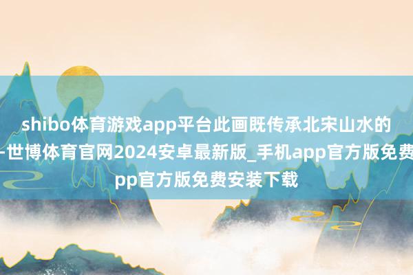 shibo体育游戏app平台此画既传承北宋山水的雄健时事-世博体育官网2024安卓最新版_手机app官方版免费安装下载