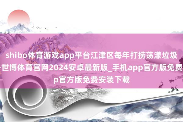 shibo体育游戏app平台江津区每年打捞荡漾垃圾1万余吨-世博体育官网2024安卓最新版_手机app官方版免费安装下载