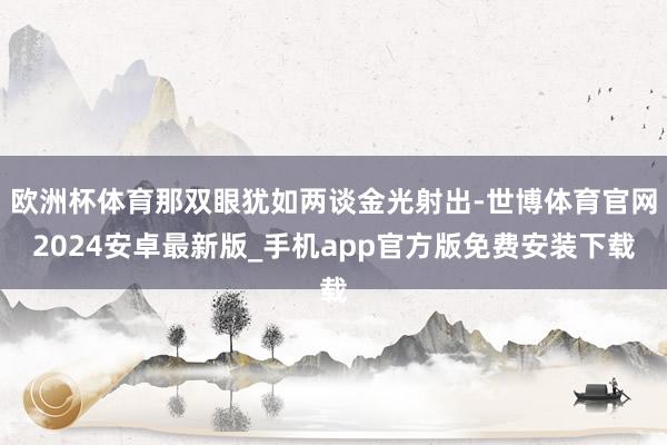 欧洲杯体育那双眼犹如两谈金光射出-世博体育官网2024安卓最新版_手机app官方版免费安装下载