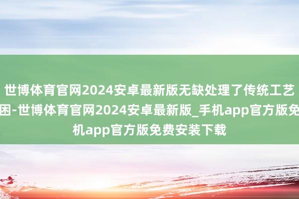 世博体育官网2024安卓最新版无缺处理了传统工艺无法制造贫困-世博体育官网2024安卓最新版_手机app官方版免费安装下载