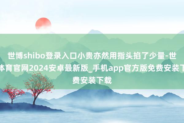 世博shibo登录入口小贵亦然用指头掐了少量-世博体育官网2024安卓最新版_手机app官方版免费安装下载
