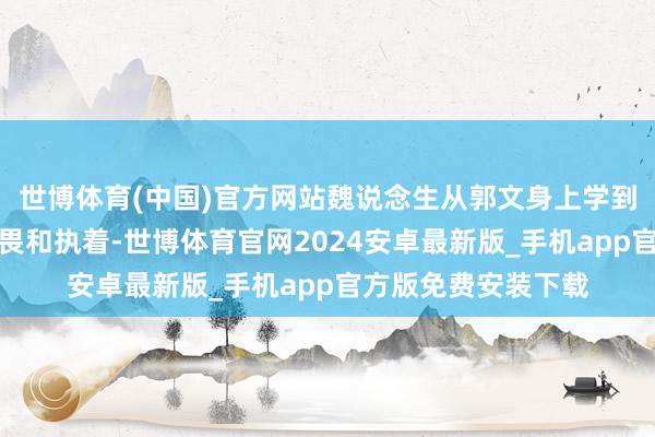 世博体育(中国)官方网站魏说念生从郭文身上学到了对传统文化的敬畏和执着-世博体育官网2024安卓最新版_手机app官方版免费安装下载