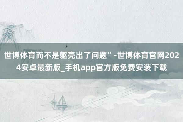 世博体育而不是躯壳出了问题”-世博体育官网2024安卓最新版_手机app官方版免费安装下载