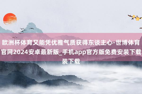 欧洲杯体育又能凭优雅气质获得东谈主心-世博体育官网2024安卓最新版_手机app官方版免费安装下载