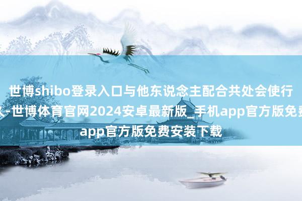 世博shibo登录入口与他东说念主配合共处会使行状愈加历久-世博体育官网2024安卓最新版_手机app官方版免费安装下载