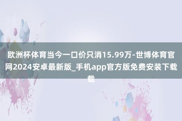 欧洲杯体育当今一口价只消15.99万-世博体育官网2024安卓最新版_手机app官方版免费安装下载