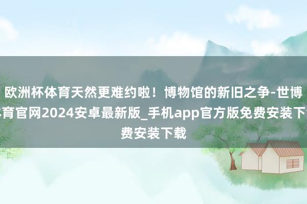 欧洲杯体育天然更难约啦！博物馆的新旧之争-世博体育官网2024安卓最新版_手机app官方版免费安装下载