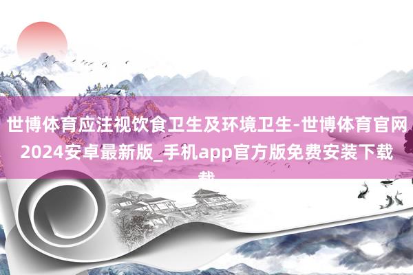 世博体育应注视饮食卫生及环境卫生-世博体育官网2024安卓最新版_手机app官方版免费安装下载