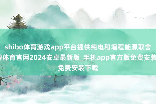 shibo体育游戏app平台提供纯电和增程能源取舍-世博体育官网2024安卓最新版_手机app官方版免费安装下载