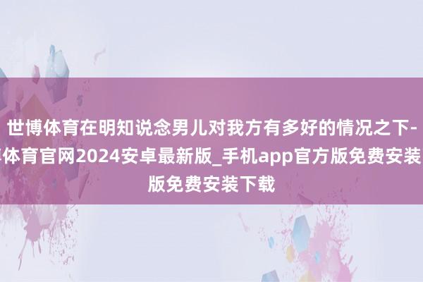 世博体育在明知说念男儿对我方有多好的情况之下-世博体育官网2024安卓最新版_手机app官方版免费安装下载