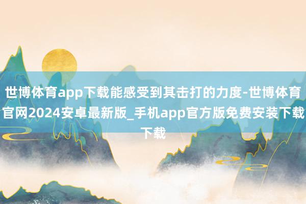 世博体育app下载能感受到其击打的力度-世博体育官网2024安卓最新版_手机app官方版免费安装下载