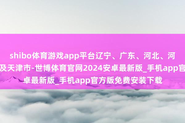 shibo体育游戏app平台辽宁、广东、河北、河南、福建、湖南以及天津市-世博体育官网2024安卓最新版_手机app官方版免费安装下载