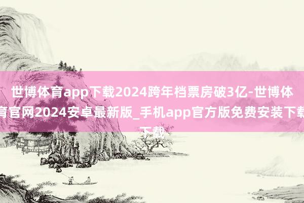 世博体育app下载2024跨年档票房破3亿-世博体育官网2024安卓最新版_手机app官方版免费安装下载