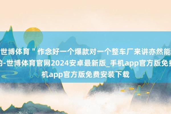 世博体育＂作念好一个爆款对一个整车厂来讲亦然能作念得到的-世博体育官网2024安卓最新版_手机app官方版免费安装下载