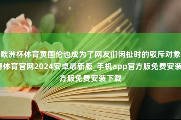 欧洲杯体育黄国伦也成为了网友们闲扯时的驳斥对象-世博体育官网2024安卓最新版_手机app官方版免费安装下载