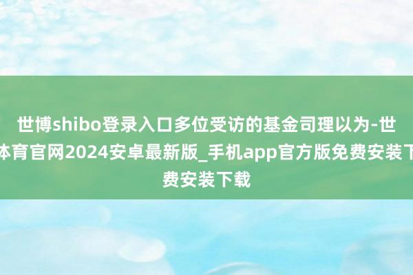 世博shibo登录入口多位受访的基金司理以为-世博体育官网2024安卓最新版_手机app官方版免费安装下载