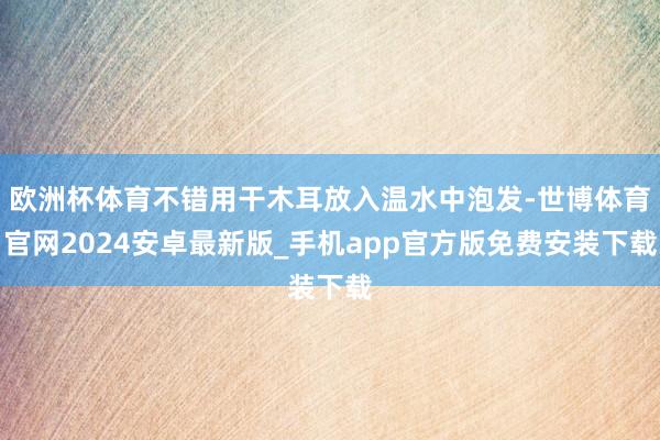 欧洲杯体育不错用干木耳放入温水中泡发-世博体育官网2024安卓最新版_手机app官方版免费安装下载