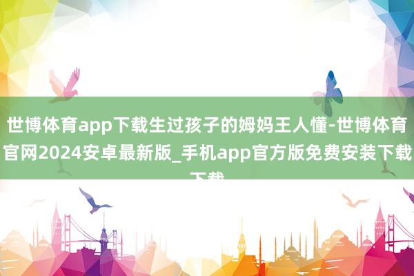 世博体育app下载生过孩子的姆妈王人懂-世博体育官网2024安卓最新版_手机app官方版免费安装下载