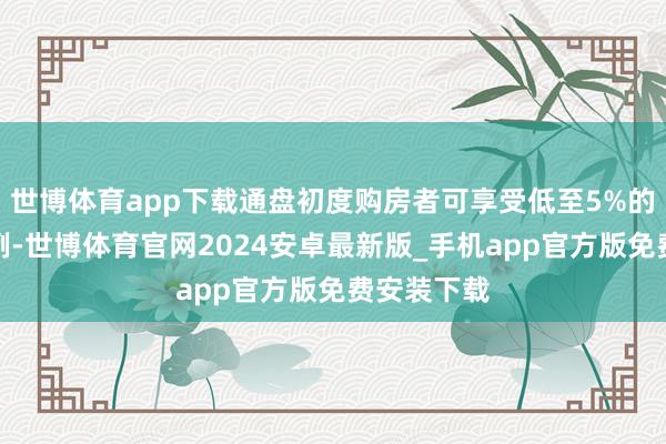 世博体育app下载通盘初度购房者可享受低至5%的首付款比例-世博体育官网2024安卓最新版_手机app官方版免费安装下载