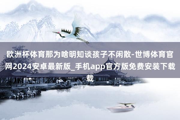 欧洲杯体育　　那为啥明知谈孩子不闲散-世博体育官网2024安卓最新版_手机app官方版免费安装下载