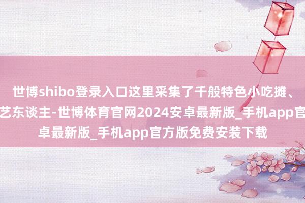 世博shibo登录入口这里采集了千般特色小吃摊、手工艺品店和街头艺东谈主-世博体育官网2024安卓最新版_手机app官方版免费安装下载