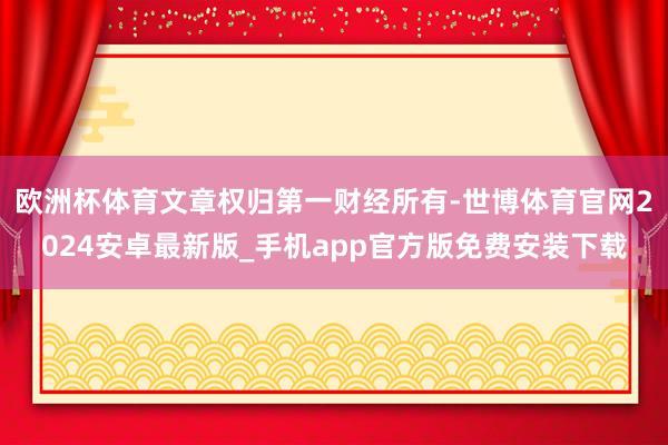 欧洲杯体育文章权归第一财经所有-世博体育官网2024安卓最新版_手机app官方版免费安装下载