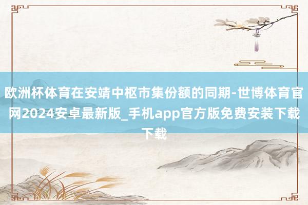 欧洲杯体育在安靖中枢市集份额的同期-世博体育官网2024安卓最新版_手机app官方版免费安装下载