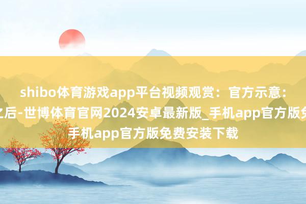 shibo体育游戏app平台视频观赏：官方示意：“百死一世之后-世博体育官网2024安卓最新版_手机app官方版免费安装下载