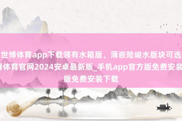 世博体育app下载领有水箱版、薄嵌险峻水版块可选-世博体育官网2024安卓最新版_手机app官方版免费安装下载