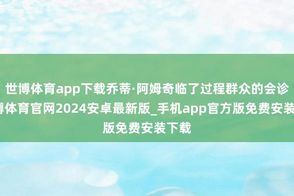 世博体育app下载乔蒂·阿姆奇临了过程群众的会诊-世博体育官网2024安卓最新版_手机app官方版免费安装下载
