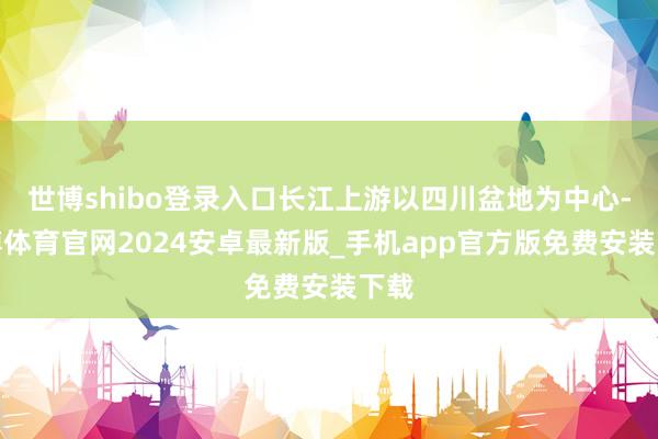 世博shibo登录入口长江上游以四川盆地为中心-世博体育官网2024安卓最新版_手机app官方版免费安装下载