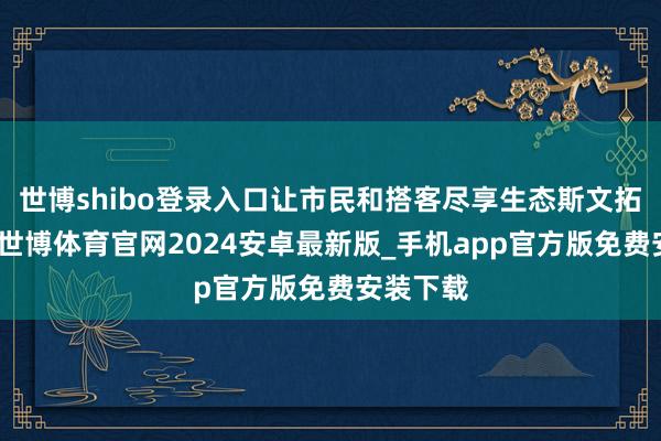 世博shibo登录入口让市民和搭客尽享生态斯文拓荒效果-世博体育官网2024安卓最新版_手机app官方版免费安装下载