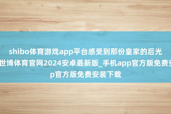 shibo体育游戏app平台感受到那份皇家的后光与魄力-世博体育官网2024安卓最新版_手机app官方版免费安装下载