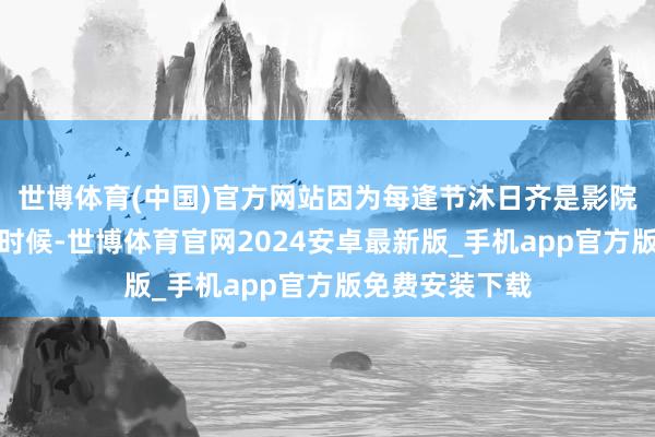 世博体育(中国)官方网站因为每逢节沐日齐是影院最忙最挣钱的时候-世博体育官网2024安卓最新版_手机app官方版免费安装下载