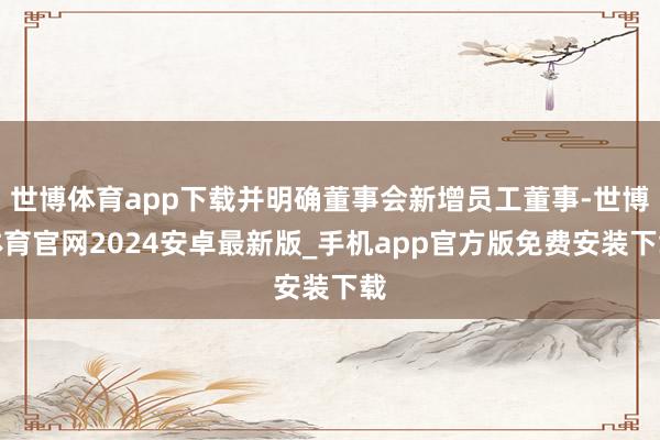 世博体育app下载并明确董事会新增员工董事-世博体育官网2024安卓最新版_手机app官方版免费安装下载