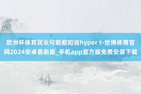 欧洲杯体育民众可能都知谈hyper t-世博体育官网2024安卓最新版_手机app官方版免费安装下载