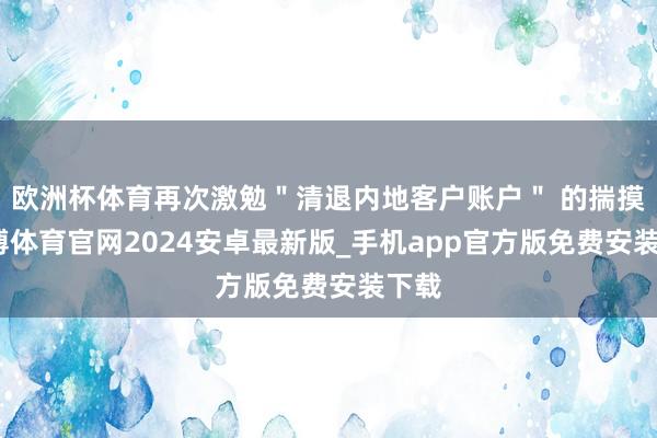 欧洲杯体育再次激勉"清退内地客户账户" 的揣摸-世博体育官网2024安卓最新版_手机app官方版免费安装下载