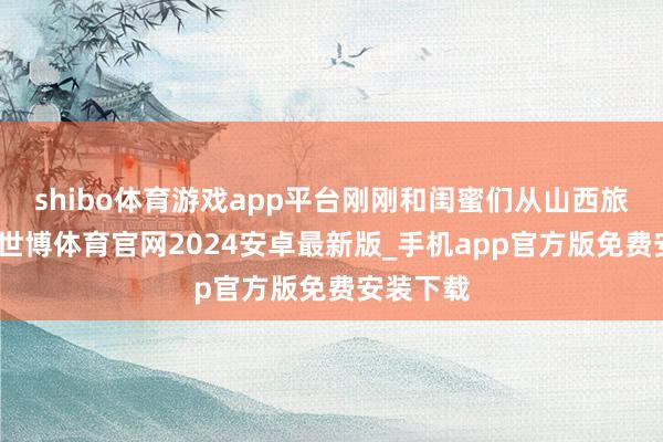 shibo体育游戏app平台刚刚和闺蜜们从山西旅游总结-世博体育官网2024安卓最新版_手机app官方版免费安装下载