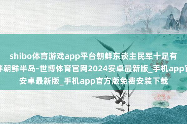 shibo体育游戏app平台朝鲜东谈主民军十足有才略在短时候内结伴朝鲜半岛-世博体育官网2024安卓最新版_手机app官方版免费安装下载