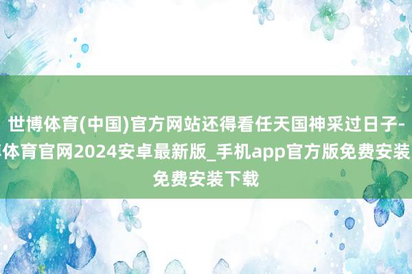 世博体育(中国)官方网站还得看任天国神采过日子-世博体育官网2024安卓最新版_手机app官方版免费安装下载