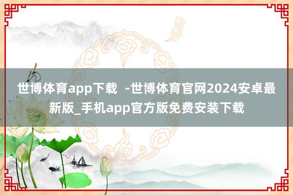 世博体育app下载  -世博体育官网2024安卓最新版_手机app官方版免费安装下载
